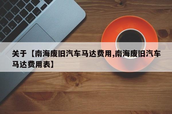关于【南海废旧汽车马达费用,南海废旧汽车马达费用表】