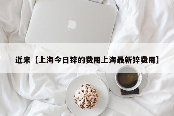 近来【上海今日锌的费用上海最新锌费用】