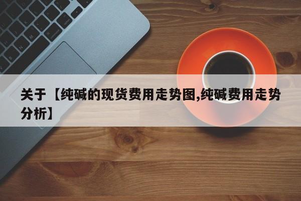 关于【纯碱的现货费用走势图,纯碱费用走势分析】