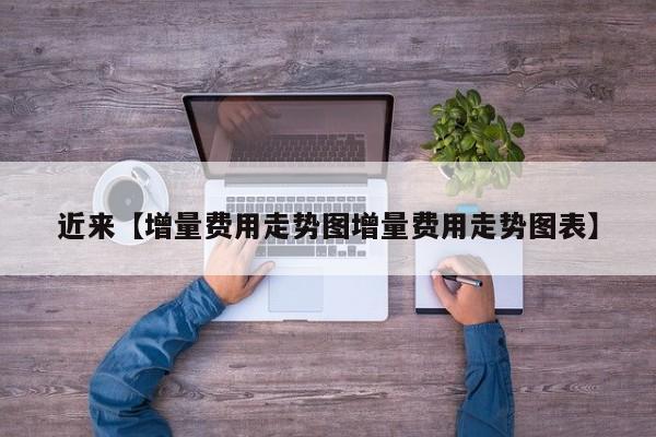 近来【增量费用走势图增量费用走势图表】