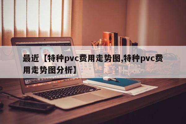 最近【特种pvc费用走势图,特种pvc费用走势图分析】