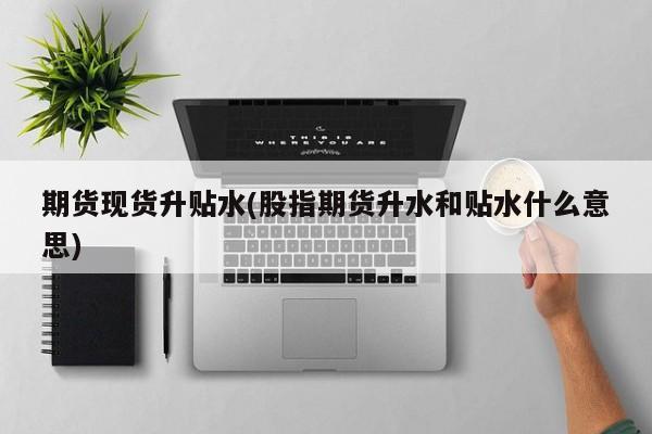 期货现货升贴水(股指期货升水和贴水什么意思)