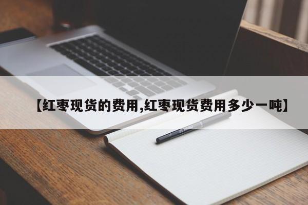 【红枣现货的费用,红枣现货费用多少一吨】
