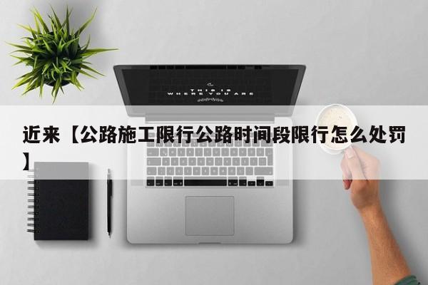 近来【公路施工限行公路时间段限行怎么处罚】