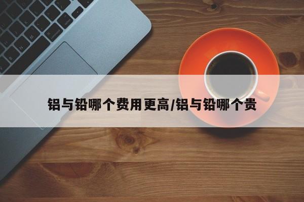 铝与铅哪个费用更高/铝与铅哪个贵
