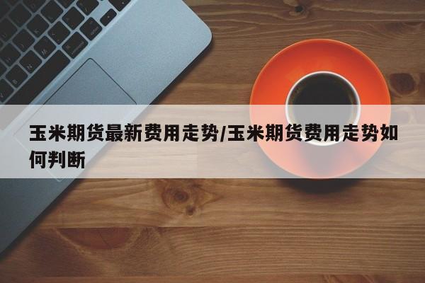 玉米期货最新费用走势/玉米期货费用走势如何判断
