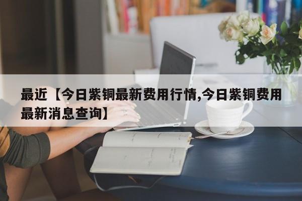 最近【今日紫铜最新费用行情,今日紫铜费用最新消息查询】