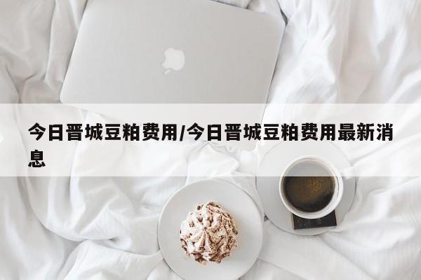 今日晋城豆粕费用/今日晋城豆粕费用最新消息