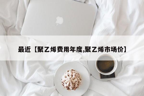 最近【聚乙烯费用年度,聚乙烯市场价】