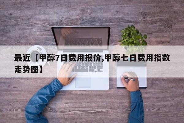 最近【甲醇7日费用报价,甲醇七日费用指数走势图】
