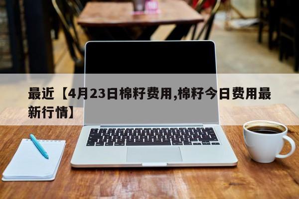 最近【4月23日棉籽费用,棉籽今日费用最新行情】