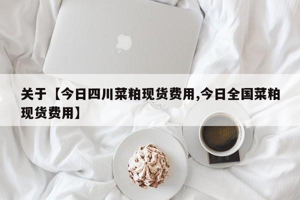 关于【今日四川菜粕现货费用,今日全国菜粕现货费用】