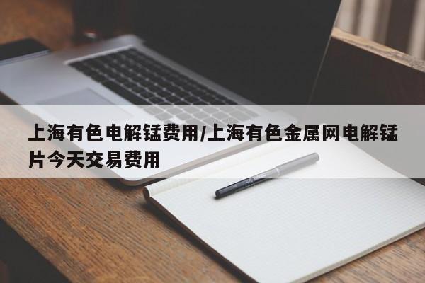 上海有色电解锰费用/上海有色金属网电解锰片今天交易费用