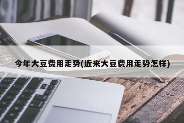 今年大豆费用走势(近来大豆费用走势怎样)