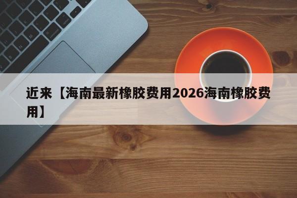 近来【海南最新橡胶费用2026海南橡胶费用】