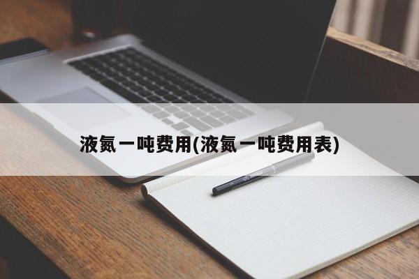 液氮一吨费用(液氮一吨费用表)