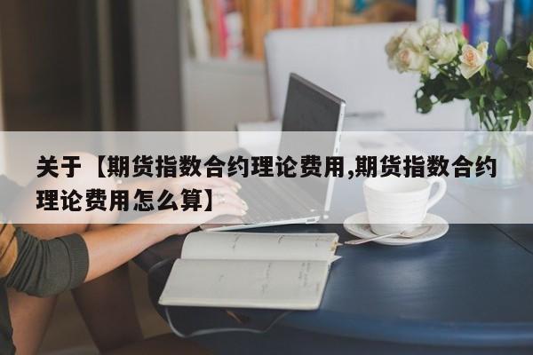 关于【期货指数合约理论费用,期货指数合约理论费用怎么算】