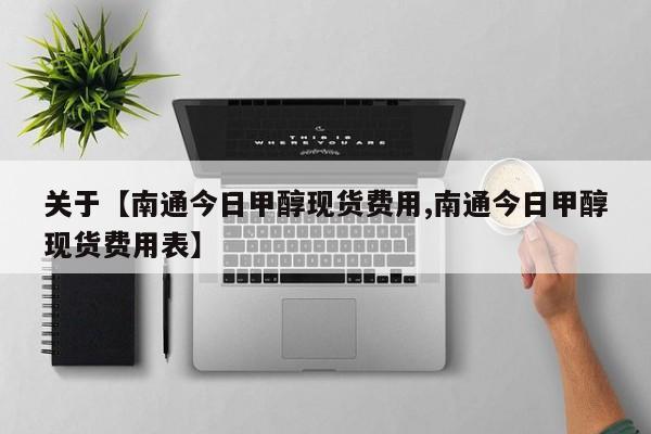 关于【南通今日甲醇现货费用,南通今日甲醇现货费用表】