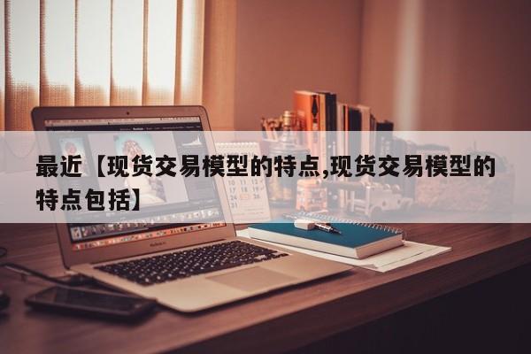 最近【现货交易模型的特点,现货交易模型的特点包括】