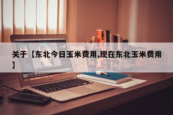 关于【东北今日玉米费用,现在东北玉米费用】