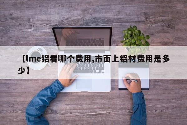 【lme铝看哪个费用,市面上铝材费用是多少】