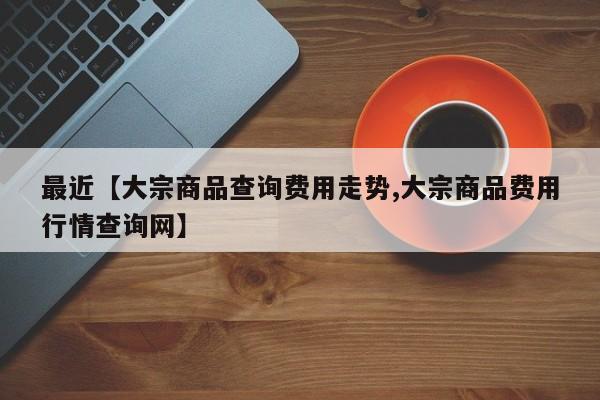 最近【大宗商品查询费用走势,大宗商品费用行情查询网】