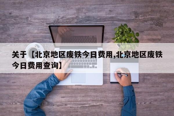 关于【北京地区废铁今日费用,北京地区废铁今日费用查询】