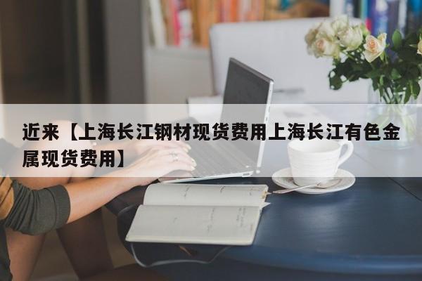 近来【上海长江钢材现货费用上海长江有色金属现货费用】