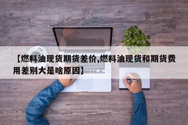 【燃料油现货期货差价,燃料油现货和期货费用差别大是啥原因】
