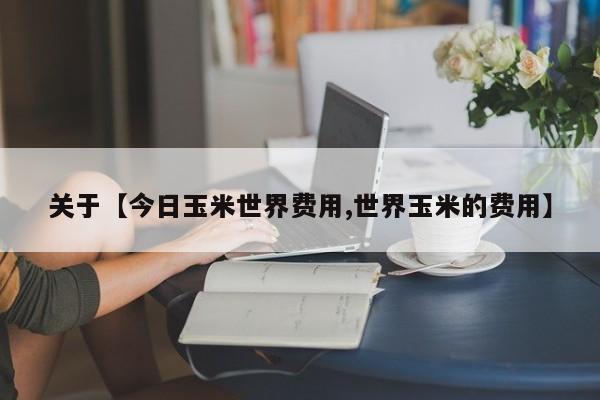 关于【今日玉米世界费用,世界玉米的费用】