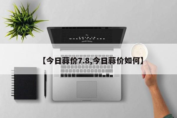 【今日蒜价7.8,今日蒜价如何】