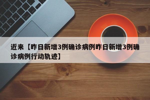 近来【昨日新增3例确诊病例昨日新增3例确诊病例行动轨迹】