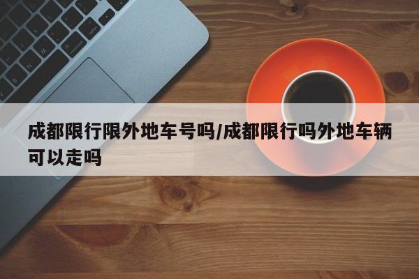 成都限行限外地车号吗/成都限行吗外地车辆可以走吗