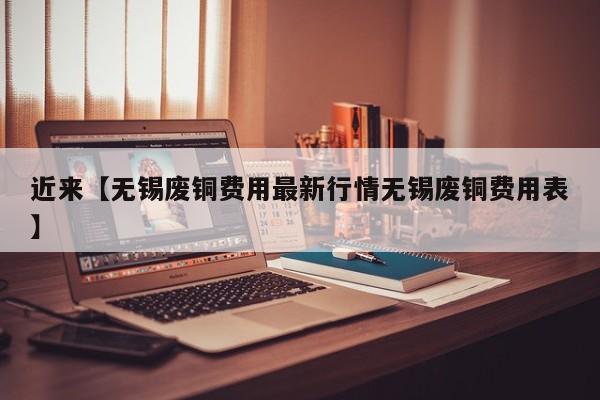 近来【无锡废铜费用最新行情无锡废铜费用表】