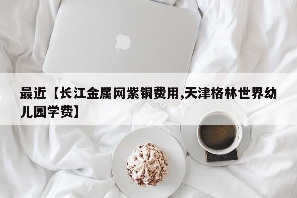 最近【长江金属网紫铜费用,天津格林世界幼儿园学费】