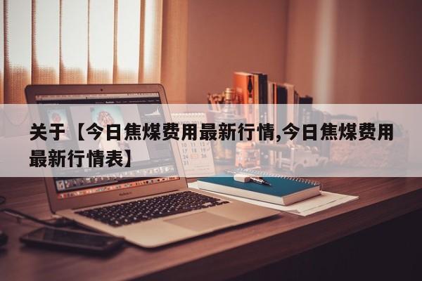 关于【今日焦煤费用最新行情,今日焦煤费用最新行情表】