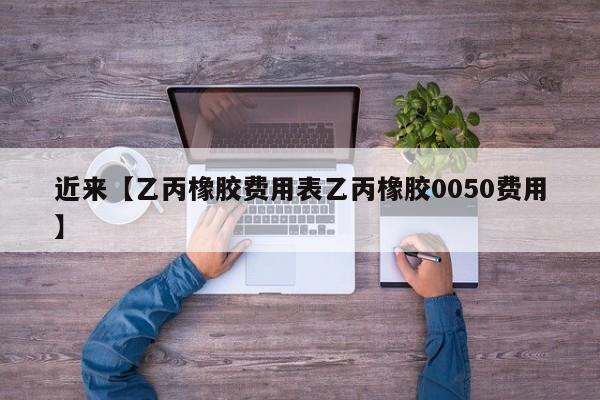 近来【乙丙橡胶费用表乙丙橡胶0050费用】