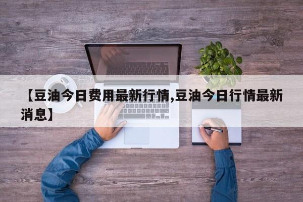 【豆油今日费用最新行情,豆油今日行情最新消息】
