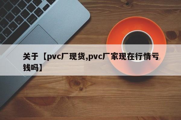 关于【pvc厂现货,pvc厂家现在行情亏钱吗】