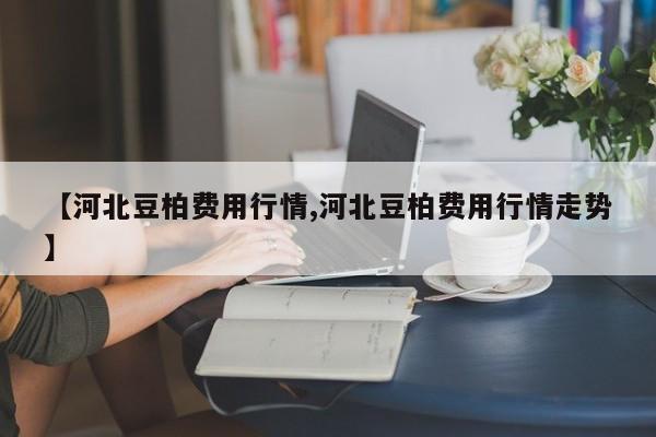 【河北豆柏费用行情,河北豆柏费用行情走势】