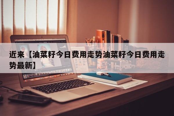 近来【油菜籽今日费用走势油菜籽今日费用走势最新】