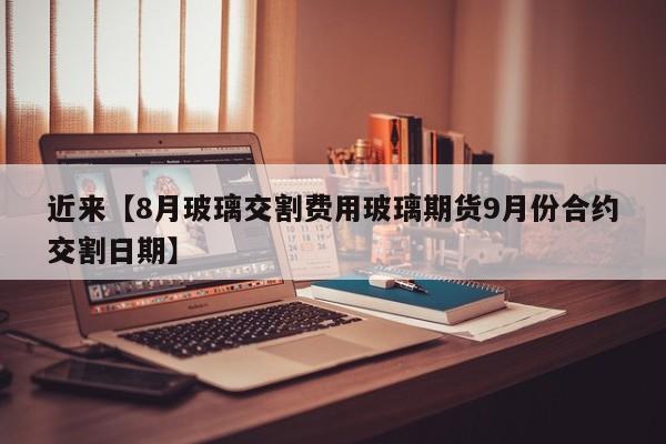 近来【8月玻璃交割费用玻璃期货9月份合约交割日期】