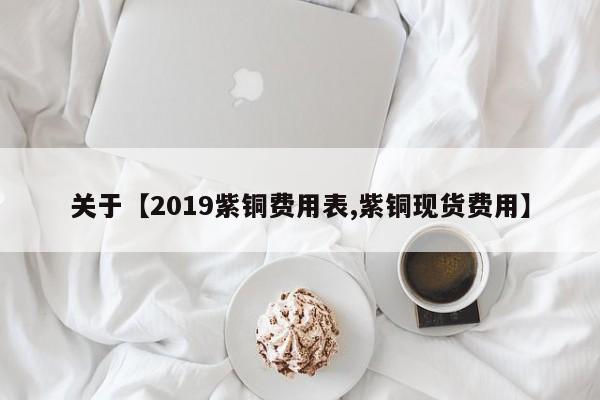 关于【2019紫铜费用表,紫铜现货费用】