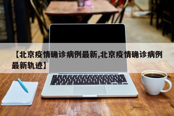 【北京疫情确诊病例最新,北京疫情确诊病例最新轨迹】