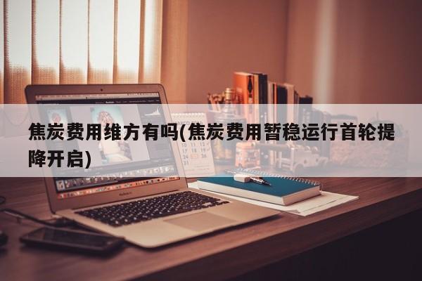 焦炭费用维方有吗(焦炭费用暂稳运行首轮提降开启)