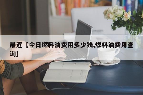 最近【今日燃料油费用多少钱,燃料油费用查询】