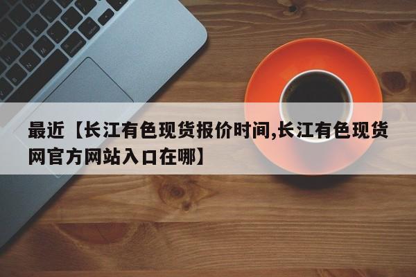 最近【长江有色现货报价时间,长江有色现货网官方网站入口在哪】