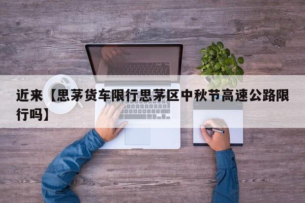 近来【思茅货车限行思茅区中秋节高速公路限行吗】