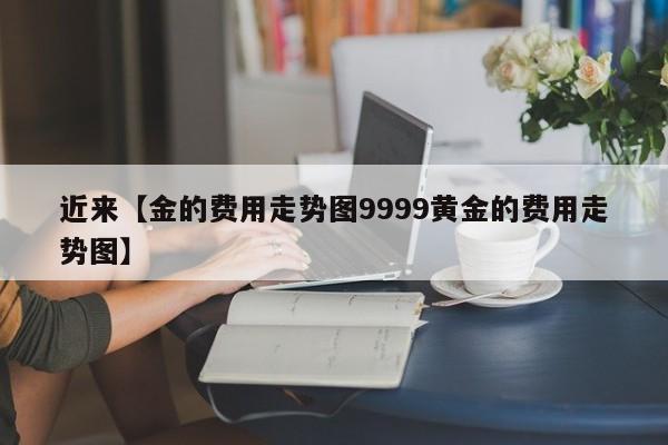 近来【金的费用走势图9999黄金的费用走势图】