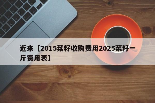 近来【2015菜籽收购费用2025菜籽一斤费用表】